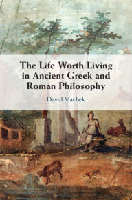 Title: The Life Worth Living in Ancient Greek and Roman Philosophy, Author: David Machek