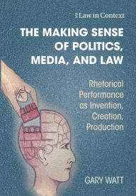 Title: The Making Sense of Politics, Media, and Law: Rhetorical Performance as Invention, Creation, Production, Author: Gary Watt