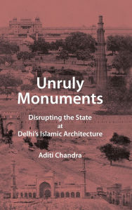 Title: Unruly Monuments: Disrupting the State at Delhi's Islamic Architecture, Author: Aditi Chandra