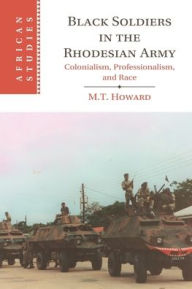 Title: Black Soldiers in the Rhodesian Army: Colonialism, Professionalism, and Race, Author: M. T. Howard