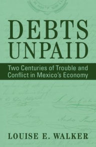 Title: Debts Unpaid: Two Centuries of Trouble and Conflict in Mexico's Economy, Author: Louise E. Walker