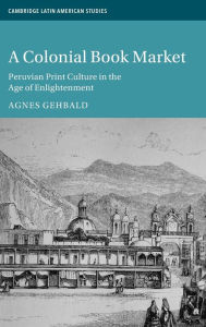 Title: A Colonial Book Market: Peruvian Print Culture in the Age of Enlightenment, Author: Agnes Gehbald