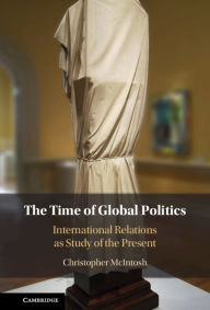 Title: The Time of Global Politics: International Relations as Study of the Present, Author: Christopher McIntosh
