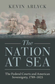 Title: The Nation at Sea: The Federal Courts and American Sovereignty, 1789-1825, Author: Kevin Arlyck