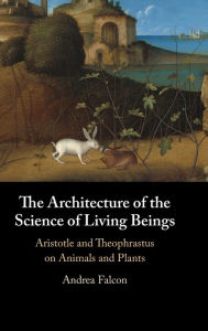 Title: The Architecture of the Science of Living Beings: Aristotle and Theophrastus on Animals and Plants, Author: Andrea Falcon