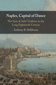 Title: Naples, Capital of Dance: The 'feste di ballo' Tradition in the Long Eighteenth Century, Author: Anthony R. DelDonna