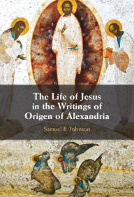 Title: The Life of Jesus in the Writings of Origen of Alexandria, Author: Samuel B. Johnson