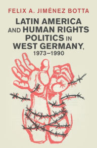 Title: Latin America and Human Rights Politics in West Germany, 1973-1990, Author: Felix A. Jiménez Botta