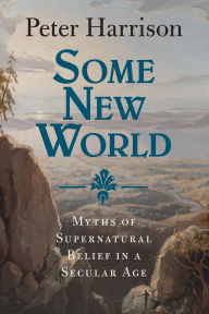 Title: Some New World: Myths of Supernatural Belief in a Secular Age, Author: Peter Harrison
