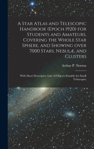 Title: A Star Atlas and Telescopic Handbook (epoch 1920) for Students and Amateurs, Covering the Whole Star Sphere, and Showing Over 7000 Stars, NebulÃ¯Â¿Â½, and Clusters; With Short Descriptive Lists of Objects Suitable for Small Telescopes;, Author: Arthur P (Arthur Philip) Norton