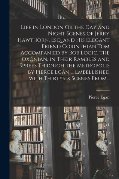 Life in London Or the Day and Night Scenes of Jerry Hawthorn, Esq. and His Elegant Friend Corinthian Tom Accompanied by Bob Logic, the Oxonian, in Their Rambles and Sprees Through the Metropolis by Pierce Egan ... Embellished With Thirtysix Scenes From...