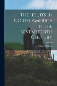 Title: The Jesuits in North America in the Seventeenth Century, Author: Francis Parkman
