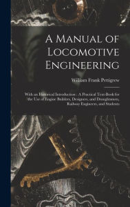 Title: A Manual of Locomotive Engineering: With an Historical Introduction: A Practical Text-Book for the Use of Engine Builders, Designers, and Draughtsmen, Railway Engineers, and Students, Author: William Frank Pettigrew