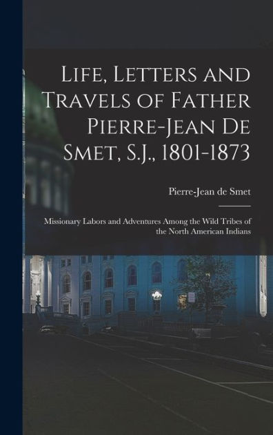 Life Letters And Travels Of Father Pierre Jean De Smet Sj 1801 1873 Missionary Labors And