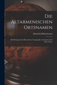 Title: Die Altarmenischen Ortsnamen: Mit Beitrï¿½gen Zur Historischen Topographie Armeniens Und Einer Karte, Author: Heinrich Hïbschmann