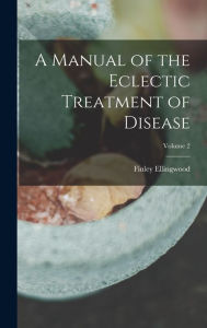 Title: A Manual of the Eclectic Treatment of Disease; Volume 2, Author: Finley Ellingwood