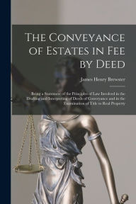 Title: The Conveyance of Estates in fee by Deed; Being a Statement of the Principles of law Involved in the Drafting and Interpreting of Deeds of Conveyance and in the Examination of Title to Real Property, Author: James Henry Brewster