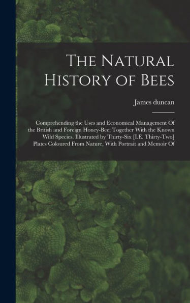 The Natural History of Bees: Comprehending the Uses and Economical Management Of the British and Foreign Honey-Bee; Together With the Known Wild Species. Illustrated by Thirty-Six [I.E. Thirty-Two] Plates Coloured From Nature, With Portrait and Memoir Of