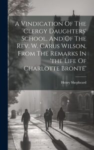 Title: A Vindication Of The Clergy Daughters' School, And Of The Rev. W. Carus Wilson, From The Remarks In 'the Life Of Charlotte Brontï¿½', Author: Henry Shepheard