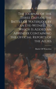 Title: The Journal of the Three Days of the Battle of Waterloo, by an Eye-Witness. to Which Is Added an Appendix Containing the Official Reports of the Allies, Author: Battle of Waterloo
