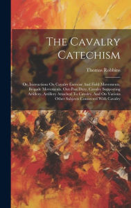 Title: The Cavalry Catechism: Or, Instructions On Cavalry Exercise And Field Movements, Brigade Movements, Out-post Duty, Cavalry Supporting Artillery, Artillery Attached To Cavalry, And On Various Other Subjects Connected With Cavalry, Author: Thomas Robbins (Captain )