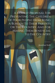 Title: A Modest Proposal For Preventing The Children Of Poor People From Being A Burden To Their Parents Or The Country, And For Making Them Beneficial To The Country, Author: Jonathan Swift