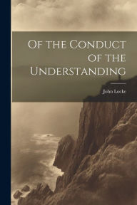 Title: Of the Conduct of the Understanding, Author: John Locke