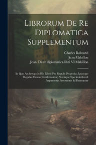 Title: Librorum de re diplomatica supplementum: In quo archetypa in his libris pro regulis proposita, ipsaeque regulae denuo confirmantur, novisque speciminibus & argumentis asseruntur & illustrantur, Author: Jean 1632-1707 Mabillon