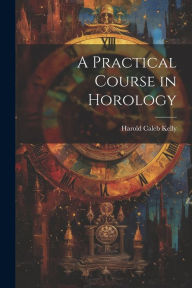 Title: A Practical Course in Horology, Author: Harold Caleb Kelly