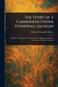 Title: The Story of a Cannoneer Under Stonewall Jackson, Author: Edward Alexander Moore