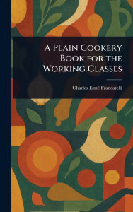 Title: A Plain Cookery Book for the Working Classes, Author: Charles Elmï Francatelli
