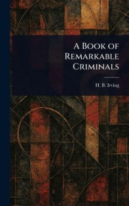Title: A Book of Remarkable Criminals, Author: H B (Henry Brodribb) Irving