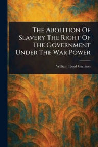 Title: The Abolition Of Slavery The Right Of The Government Under The War Power, Author: William Lloyd Garrison