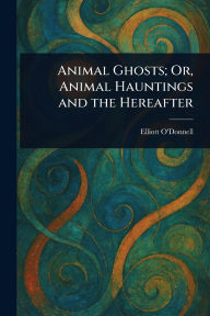 Title: Animal Ghosts; Or, Animal Hauntings and the Hereafter, Author: Elliott O'Donnell