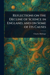 Title: Reflections on the Decline of Science in England, and on Some of Its Causes, Author: Charles Babbage