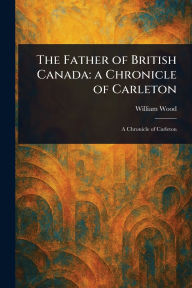 Title: The Father of British Canada: a Chronicle of Carleton, Author: William Wood
