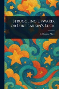 Title: Struggling Upward, or Luke Larkin's Luck, Author: Horatio Alger Jr