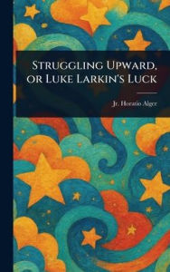 Title: Struggling Upward, or Luke Larkin's Luck, Author: Horatio Alger Jr