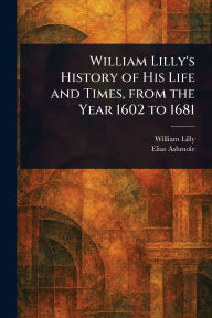 Title: William Lilly's History of His Life and Times, From the Year 1602 to 1681, Author: William Lilly