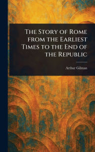 Title: The Story of Rome From the Earliest Times to the End of the Republic, Author: Arthur Gilman