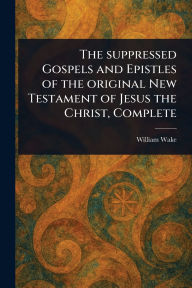 Title: The Suppressed Gospels and Epistles of the Original New Testament of Jesus the Christ, Complete, Author: William Wake