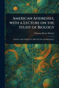 Title: American Addresses, With a Lecture on the Study of Biology, Author: Thomas Henry Huxley
