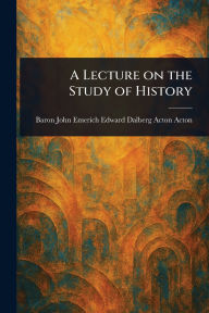 Title: A Lecture on the Study of History, Author: John Emerich Edward Dalberg Ac Acton