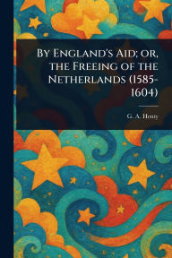 Title: By England's Aid; or, the Freeing of the Netherlands (1585-1604), Author: G a (George Alfred) Henty