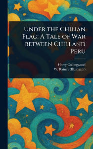 Title: Under the Chilian Flag: A Tale of War Between Chili and Peru, Author: Harry Collingwood