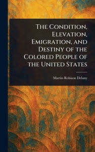 Title: The Condition, Elevation, Emigration, and Destiny of the Colored People of the United States, Author: Martin Robison Delany