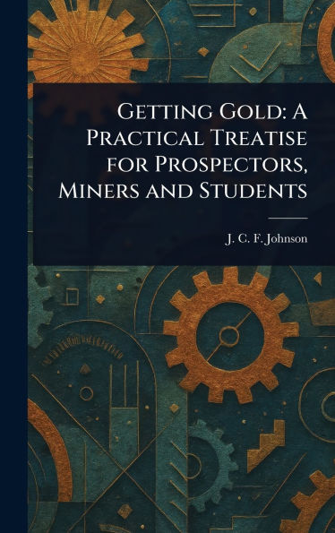 Getting Gold: A Practical Treatise for Prospectors, Miners and Students