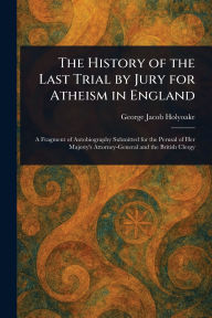 Title: The History of the Last Trial by Jury for Atheism in England, Author: George Jacob Holyoake