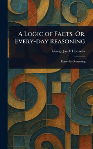 Title: A Logic of Facts; Or, Every-day Reasoning, Author: George Jacob Holyoake