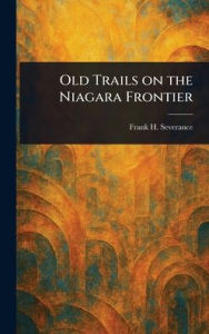 Title: Old Trails on the Niagara Frontier, Author: Frank H (Frank Hayward) Severance